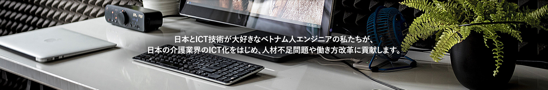 日本とICT技術が大好きなベトナム人エンジニアの私たちが、日本の介護業界のICT化をはじめ、人材不足問題や働き方改革に貢献します。