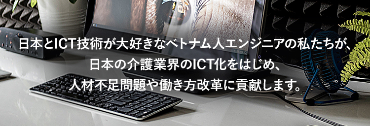 日本とICT技術が大好きなベトナム人エンジニアの私たちが、日本の介護業界のICT化をはじめ、人材不足問題や働き方改革に貢献します。